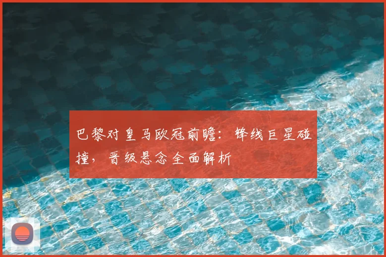 巴黎对皇马欧冠前瞻：锋线巨星碰撞，晋级悬念全面解析