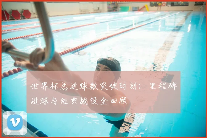 世界杯总进球数突破时刻：里程碑进球与经典战役全回顾