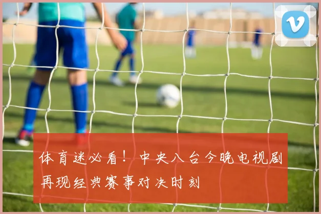 体育迷必看！中央八台今晚电视剧再现经典赛事对决时刻