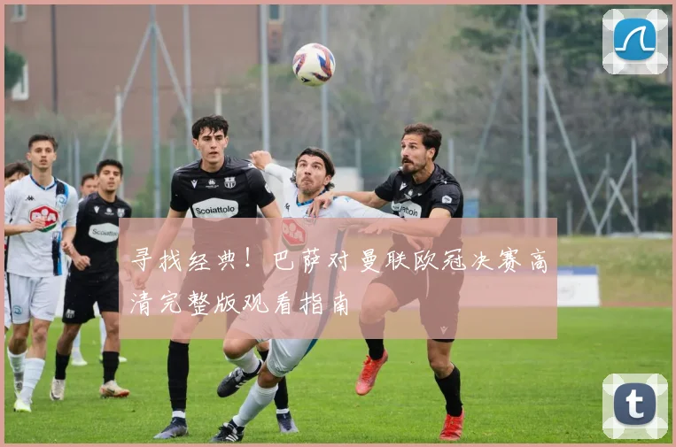 寻找经典！巴萨对曼联欧冠决赛高清完整版观看指南