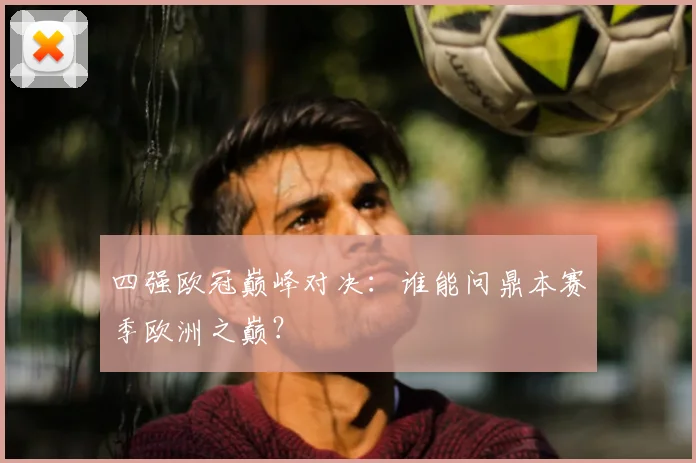 四强欧冠巅峰对决：谁能问鼎本赛季欧洲之巅？