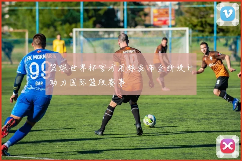 篮球世界杯官方用球发布全新设计助力国际篮联赛事