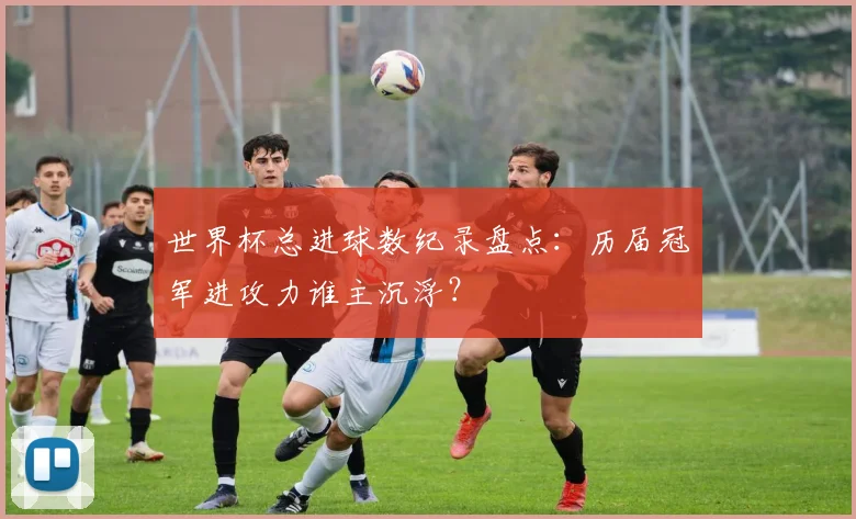世界杯总进球数纪录盘点：历届冠军进攻力谁主沉浮？