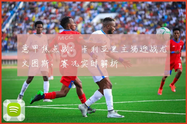 意甲焦点战：卡利亚里主场迎战尤文图斯，赛况实时解析
