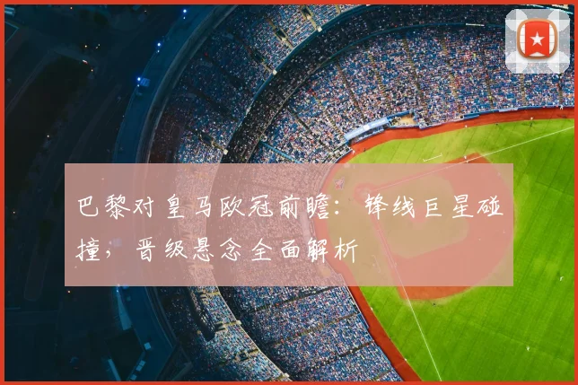 巴黎对皇马欧冠前瞻：锋线巨星碰撞，晋级悬念全面解析