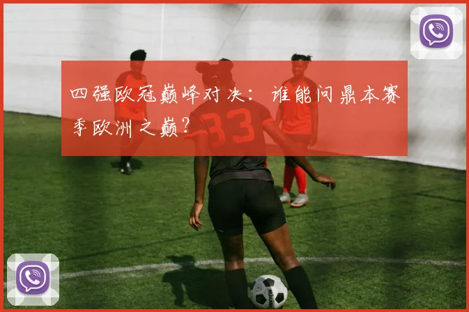 四强欧冠巅峰对决：谁能问鼎本赛季欧洲之巅？